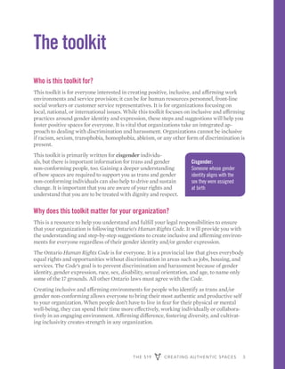 THE 519 CREATING AUTHENTIC SPACES 3
The toolkit
Who is this toolkit for?
This toolkit is for everyone interested in creating positive, inclusive, and affirming work
environments and service provision; it can be for human resources personnel, front-line
social workers or customer service representatives. It is for organizations focusing on
local, national, or international issues. While this toolkit focuses on inclusive and affirming
practices around gender identity and expression, these steps and suggestions will help you
foster positive spaces for everyone. It is vital that organizations take an integrated ap-
proach to dealing with discrimination and harassment. Organizations cannot be inclusive
if racism, sexism, transphobia, homophobia, ableism, or any other form of discrimination is
present.
This toolkit is primarily written for cisgender individu-
als, but there is important information for trans and gender
non-conforming people, too. Gaining a deeper understanding
of how spaces are required to support you as trans and gender
non-conforming individuals can also help to drive and sustain
change. It is important that you are aware of your rights and
understand that you are to be treated with dignity and respect.
Why does this toolkit matter for your organization?
This is a resource to help you understand and fulfill your legal responsibilities to ensure
that your organization is following Ontario’s Human Rights Code. It will provide you with
the understanding and step-by-step suggestions to create inclusive and affirming environ-
ments for everyone regardless of their gender identity and/or gender expression.
The Ontario Human Rights Code is for everyone. It is a provincial law that gives everybody
equal rights and opportunities without discrimination in areas such as jobs, housing, and
services. The Code’s goal is to prevent discrimination and harassment because of gender
identity, gender expression, race, sex, disability, sexual orientation, and age, to name only
some of the 17 grounds. All other Ontario laws must agree with the Code.
Creating inclusive and affirming environments for people who identify as trans and/or
gender non-conforming allows everyone to bring their most authentic and productive self
to your organization. When people don’t have to live in fear for their physical or mental
well-being, they can spend their time more effectively, working individually or collabora-
tively in an engaging environment. Affirming difference, fostering diversity, and cultivat-
ing inclusivity creates strength in any organization.
Cisgender:
Someone whose gender
identity aligns with the
sex they were assigned
at birth
 
