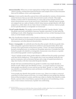 THE 519 CREATING AUTHENTIC SPACES 81
GLOSSARY OF TERMS
Intersectionality: When two or more oppressions overlap in the experiences of an indi-
vidual or group, creating interconnected barriers and complex forms of discrimination
that can be insidious, covert, and compounded.
Intersex: A term used to describe a person born with reproductive systems, chromosomes,
and/or hormones that are not easily characterized as male or female. This might
include a woman with XY chromosomes or a man with ovaries instead of testes. In-
tersex characteristics occur in one out of every 1,500 births. Typically intersex people
are assigned one sex, male or female, at birth. Some intersex people identify with their
assigned sex, while others do not. Some choose to identify as intersex. Intersex people
do not typically identify as transgender or transsexual.7
“Lived” gender identity: The gender a person feels internally (“gender identity” along
the gender spectrum) and publicly expresses (“gender expression”) in their daily life,
including at work, while shopping or accessing other services, in their housing environ-
ment, or in the broader community.
Sex: The classification of people as male, female, or intersex. Sex is usually assigned at
birth and is based on an assessment of a person’s reproductive systems, hormones,
chromosomes, and other physical characteristics.
Trans or transgender: An umbrella term that describes people with diverse gender iden-
tities and gender expressions that do not conform to stereotypical ideas about what
it means to be a girl/woman or boy/man in society. “Trans” can mean transcending
beyond, existing between, or crossing over the gender spectrum. It includes but is not
limited to people who identify as transgender, transsexual, cross-dressers, or gender
non-conforming (gender variant or genderqueer).
	 “Trans” includes people whose gender identity is different from the gender associated
with their birth-assigned sex. Trans people may or may not undergo medically sup-
portive treatments, such as hormone therapy and a range of surgical procedures, to
align their bodies with their internally felt gender identity.
	 People who have transitioned from one gender to another may simply identify as
female or male. Others may also identify as trans — as a trans woman or a trans man.
Some people may identify as trans and not use the labels “female” or “male.” Others
may identify as existing between male and female or in different ways beyond the bina-
ry of those terms.
	 Trans people may identify their gender in many ways. There is no single or universal
experience of what it means to be trans. As a result, different trans people face distinct
forms of discrimination in society, and this may relate to whether they identify as male,
female, a person with a trans history, a person in the process of transitioning, a trans
man, a trans woman, transsexual, or gender non-conforming.
7	 Rainbow Health Ontario (n.d.), RHO Fact Sheet: Intersex Health, available online: http://www.rainbowhealthon-
tario.ca/wp-content/uploads/woocommerce_uploads/2014/08/Intersex.pdf
 