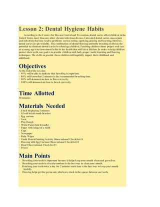 Lesson 2: Dental Hygiene Habits
According to the Centers for Disease Control and Prevention, dental caries affectchildren inthe
United States more than any other chronic infectious disease.Untreated dental caries causes pain
and infections that may lead to problems suchas eating,speaking,playing and learning.However,
dental caries are preventable. The combination of dental flossing andtooth brushing skills has the
potential to eliminate dental caries inschool age children.Teaching children about proper oral care
at a young age is an investment in his or her health that will lasta lifetime.In order to help children
protect their teeth, our goal is to provide childrenwith both proper tooth brushing and flossing
techniques.The skillswe provide these childrenwill hopefully impact their childhood and
adulthood.
Objectives
At the endof the session:
· 95% will be able to indicate that brushing is important.
· 80% will knowthat 2 minutes is the recommended brushing time.
· 90% will demonstrate how to floss correctly.
· 100% will demonstrate how to brush correctly.
Time Allotted
30 minutes
Materials Needed
· Clock displaying 2 minutes
· 35 soft bristle tooth brushes
· Egg cartons
· Yarn
· Play Dough
· White Paint (Kid friendly)
· Paper with image of a tooth
· Cups
· Newspaper
· Baby Wipes
· Tooth BrushPainting Activity Observational Checklist#1
· Flossing with Egg Cartons Observational Checklist#2
· Final Observational Checklist#3
· Prizes
Main Points
· Brushing your teeth is important because it helps keepyour mouth clean and germfree.
· Brushing your teeth in circular motions is the best way to cleanyour mouth.
· Brushing your teethtwice a day for 2 minutes each time is the best way to keepyour mouth
healthy.
· Flossing helps getthe germs out, which are stuck inthe spaces between our teeth.
 