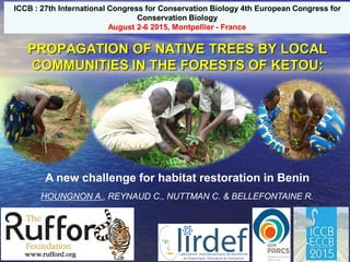 PROPAGATION OF NATIVE TREES BY LOCAL
COMMUNITIES IN THE FORESTS OF KETOU:
HOUNGNON A., REYNAUD C., NUTTMAN C. & BELLEFONTAINE R.
A new challenge for habitat restoration in Benin
ICCB : 27th International Congress for Conservation Biology 4th European Congress for
Conservation Biology
August 2-6 2015, Montpellier - France
 
