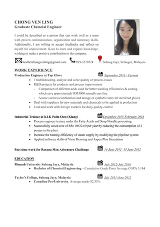 CHONG VEN LING
Graduate Chemcial Engineer
I could be described as a person that can work well as a team
with proven communication, organization and numeracy skills.
Additionally, I am willing to accept feedbacks and reflect on
myself for improvement. Keen to learn and explore knowledge,
wishing to make a positive contribution to the company.
heatherchongvenling@gmail.com 019-3370224 Subang Jaya, Selangor, Malaysia
WORK EXPERIENCE
Production Engineer at Top Glove September 2016 - Current
 Troubleshooting, analyze and solve quality or process issues
 R&D projects for products and process improvement
- Comparison of different acids used for better washing efficiencies & costing
which save approximately RM3000 annually per line
- Source out best combination and dosage of synthetic latex for sterilized gloves
 Deal with suppliers for new materials and chemicals to be applied in production
 Lead and work with foreign workers for daily quality control
Industrial Trainee at KLK Palm Oleo (Klang) December 2015-February 2016
 Process engineer trainee under the Fatty Acids and Soap Noodle processing
 Successfully saved cost of RM 10632.60 per year by reducing the consumption of 2
pumps in the plant.
 Increase the heating efficiency of steam supply by modifying the pipeline system
 Applied software skills of Visio Drawing and Aspen Plus Simulation
Part time work for Rexona Men Adventure Challenge 14 June 2012- 15 June 2012
EDUCATION
Monash University Subang Jaya, Malaysia July 2012-July 2016
 Bachelor of Chemical Engineering – Cumulative Grade Point Average CGPA 3.184
Taylor’s College, Subang Jaya, Malaysia July 2011-June 2012
 Canadian Pre-University, Average marks 82.33%
 