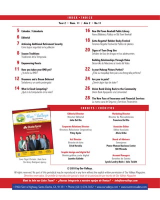 © 2010 by Our Valleys.
All rights reserved. No part of this periodical may be reproduced in any form without the explicit written permission of Our Valleys Magazine.
Derechos reservados. Se prohibe la reproducción parcial o total sin la autorización por escrito de Our Valleys Magazine.
Year 2 Num. 11 / Año 2 No.11
5 Calendar / Calendario
6 Editorial
7 Achieving Additional Retirement Security
Cómo lograr seguridad en la jubilación
8 Season Traditions
Tradiciones de la Temporada
9 Empowering Hearts
11 Have you taken your RMD yet?
¿Ya tomó su RMD?
12 Dreamers and a Dream Deferred
Soñadores y un sueño postergado
14 What is Cloud Computing?
¿Qué es la Computación en la nube?
Want to Join our Sales Team? ¿Deseas integrarte a nuestro equipo de Ventas? info@ourvalleys.com
www.ourvalleys.com www.nuestrosvalles.com
Editorial Director
Director Editorial
Julio Del Rio
Corporate Relations Director
Directora Relaciones Corporativas
Patsy Ayala
Art Director
Director de Arte
Erick Heredia
Graphic design and digital Art
Diseño gráfico y arte digital
Lourdes Galindo
Marketing Director
Director de Mercadotecnia
Francisco Del Rio
Associate Editor
Editor Asociado
Alicia Uribe
Board of Advisors
Consejeros
Power Woman Business Center
Bill Miranda
Account Managers
Gerentes de Cuenta
Lynda Landry`Bodo / Julia Tackitt
Cover Page/ Portada : State Farm
The Henry Rodriguez Agency
16 New Old Town Newhall Public Library
Nueva Biblioteca Pública en Old Town Newhall
18 Gotta Regatta!! Rubber Ducky Festival
Tenemos Regatta! Festival de Patitos de plástico
20 Signs of Teen Drug Use
Señales de Uso de drogas en los adolescentes
Building Relationships Through Video
Desarrollo de Relaciones a través del Video
22 Is your Makeup Picture Perfect?
¿Está su maquillaje listo para una fotografía perfecta?
24 Are you in pain?
¿Siente algún tipo de dolor?
26 Union Bank Giving Back to the Community
Union Bank Apoyando a la Comunidad
28 The New Face of Insurance and Financial Services
La nueva cara de Seguros y Servicios Financieros
 