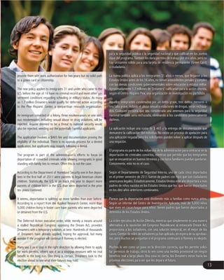 para la seguridad pública o la seguridad nacional y que califican en los puntos
clave del programa. También les daría permiso de trabajo por dos años, pero no
o ciudadanía.
La nueva política aplica a los inmigrantes 31 años o menos, que llegaron a los
Estados Unidos antes de los 16 años, no tienen antecedentes penales y cumplen
con las demás condiciones gubernamentales sobre educación o estatus militar.
Aproximadamente 1.7 millones de ‘Dreamers’ calificarían para la acción diferida,
según el Centro Hispano Pew, una organización de investigación no partidista.
Aquellos inmigrantes condenados por un delito grave, tres delitos menores o
una falta grave, incluido el abuso sexual o violaciones de drogas, serán rechaza
dos. Cualquier persona que sea considerada una amenaza para la seguridad
nacional también sera rechazada, eliminando a los candidatos potencialmente
dañinos.
demuestre la calificación del individuo. No existe un proceso de apelación para
una aplicación negada, pero los solicitantes pueden volver a aplicar después de
una negación.
El programa es parte de los esfuerzos de la administración para centrarse en la
deportación de criminales convictos, mientras que permite que los inmigrantes
que se encuentran en buenos términos y con lazos familiares puedan quedarse.
Comúnmente, este no es el caso.
Según el Departamento de Seguridad Interna, uno de cada cinco deportados
americanos legales. Estadísticamente, Estados Unidos este año deportará a más
padres de niños nacidos en los Estados Unidos que los que fueron deportados
en los diez años anteriores combinados.
Parece que la deportación está dividiendo más a familias como nunca antes.
Según un informe del Centro de Investigación Aplicada, más de 5,000 niños
detenidos de los Estados Unidos.
La orden ejecutiva de Acción Diferida, mientras que simplemente es una manera
alternativa a la oposición del Congreso Republicano al estancado Dream Act,
proporciona a los soñadores, con una solución temporal, en el mejor de los
casos. Cientos de miles de soñadores ya han aplicado, en espera de su aprobac
ión, pero muchos se preguntan si el programa continuará si Romney es elegido.
Muchos lo ven como un paso en la dirección correcta, que les permite solici
tar permisos de trabajo, otros lo ven como una medida provisional sin ningún
beneficio real a largo plazo. Una cosa es cierta, los Dreamers miran hacia las
próximas elecciones para ver que les depara el futuro.
provide them with work authorization for two years but no solid path
to a green card or citizenship.
The new policy applies to immigrants 31 and under who came to the
vernment conditions regarding schooling or military status. As many
as 1.7 million Dreamers would qualify for deferred action according
to the Pew Hispanic Center, a nonpartisan research organization.
An immigrant convicted of a felony, three misdemeanors or one seri
ous misdemeanor, including sexual abuse or drug violations, will be
rejected. Anyone deemed to be a threat to national security would
also be rejected, weeding out the potentially harmful applicants.
eligibility of the individual. There is no appeals process for a denied
application, but applicants may reapply following a denial.
The program is part of the administration’s efforts to focus on
deportation of convicted criminals while allowing immigrants in good
standing with family ties to remain. Often this is not the case.
children. Statistically, the U.S. is on track this year to deport more
parents of children born in the U.S. than were deported in the prior
ten years combined.
It seems, deportation is splitting up more families than ever before.
According to a report from the Applied Research Center, more than
5,000 children living in foster care have parents who were deported
or detained from the U.S.
The Deferred Action executive order, while merely a means around
a stalled Republican Congress opposing the Dream Act, provides
Dreamers with a temporary solution, at best. Hundreds of thousands
of Dreamers have already applied, hoping for approval, but many
wonder if the program will continue if Romney is elected.
Many see it as a step in the right direction by allowing them to apply
for work permits, others see it as a stopgap measure with no real
benefit in the long run. One thing is certain, Dreamers look to the
election ahead to see what their futures may hold.
13
 