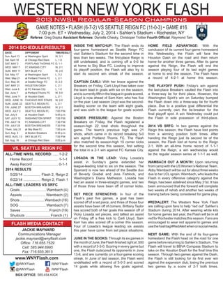 WESTERN NEW YORK FLASH
GAME NOTES • FLASH (6-7-2) VS SEATTLE REIGN FC (11-0-3) • GAME #16
7:00 p.m. ET • Wednesday, July 2, 2014 • Sahlen’s Stadium • Rochester, NY
Referee: Greg Dopka Assistant Referees: Danielle Chesky, Christoper Trottier Fourth Official: Raymond Tam
2013 NWSL Regular-Season Champions
INSIDE THE MATCHUP: The Flash ends its
four-game homestand as Seattle Reign FC
visit Sahlen’s Stadium for the second time in
less than two weeks. The first-place Reign is
still undefeated, and is coming off a 0-0 tie
at home to Sky Blue FC. Looking to improve
its playoff position, the Flash will also try to
start its second win streak of the season.
CAPTAIN CARLI: With her brace against the
Breakers on Friday, Carli Lloyd has taken over
the team lead in goals with six on the season,
andiscurrentlyfifthintheleagueingoalsscored.
Lloyd is now ahead of Sam Kerr, who has five
on the year. Last season Lloyd was the second-
leading scorer on the team with eight goals,
and was sixth in the league for goals scored.
UNDER PRESSURE: Against the Boston
Breakers on Friday, the Flash registered a
season-high 22 total shots thoughout the
game. The team’s previous high was 21
shots, which came in its record breaking 5-0
win aginst Portland Thorns FC. The Flash
also matched its season-high 10 corner kicks
for the second time this season, first setting
the total in a 2-1 win against FC Kansas City.
LOSADA IN THE LEAD: Vicky Losada’s
assist in Sunday’s game extended her
league-leading total to six on the season. The
Spaniard is now two ahead of the Seattle duo
of Beverly Goebel and Jess Fishlock, and
Washington’s Diana Matheson. Losada has
had an assist in three-straight games, and two
of those three have been off of corner kicks.
SET PIECE STRENGTHS: In four of the
Flash’s past five games, a goal has been
scored off of a set piece, and three of those four
assists have been off of corners. Brittany Taylor
has scored both of her goals this season off of
Vicky Losada set pieces, and tallied an assist
on Friday off a free kick to Carli Lloyd. Sam
Kerr has also scored off a corner this season.
Four of Losada’s league leading six assists
this year have come from set piece situations.
JUNE IN THE BOOKS: Through its six games in
themonthofJune,theFlashfinishedrightat.500
with a record of 3-3-0. Scoring in every game but
one, the Flash outscored its opponents in June
13-6, and are currently on a four-game scoring
streak. In June of last season, the Flash went
undefeated with a record of 3-0-3 and scored
14 goals while allowing five goals against.
HOME FIELD ADVANTAGE: With the
conclusion of its current four-game homestand
this Wednesday, the Flash will face the
Houston Dash on the road and then return
home for another three games. After its game
against the Reign, the Flash will end the
season playing four of its last eight games
at home to end the season. The Flash have
a record of 4-2-1 at home this season.
THE PLAYOFF PUSH: Friday’s win against
the last-place Breakers vaulted the Flash into
a three-way tie for third place. However, the
Washington Spirit’s win on Saturday bumped
the Flash down into a three-way tie for fourth
place. Due to a positive goal differential the
Flash currently own the tie-breaker for the
final playoff spot. A win Wednsday could put
the Flash in sole possesion of third-place.
2014 VS SRFC: In two games against the
Reign this season, the Flash have lost points
from a winning position both times. After
handing the Reign just its second tie of the
season, the Flash lost at home to the Reign
2-1. With an all-time home record of 1-1-1
against the Reign, a win wednesday would
tie the regular season series at 1-1-1 as well.
WAMBACH OUT A MONTH: Upon returning
from camp with the US Women’s National Team,
Abby Wambach will be out for about three weeks
due to her LCL sprain. Wambach, who leads the
Flash in every offensive category against the
Reign, has been sidelined since May 31st. It has
been announced that the forward will complete
two weeks of rehab and another two weeks of
training before being considered for game play.
#REDALERT: The Western New York Flash
are calling upon fans to help “red out” Sahlen’s
Stadium during 2014. After wearing white kits
for home games last year, the Flash will be in all
red for Rochester matches this season. Fans are
encouraged to wear red apparel to games and
usethehashtag#RedAlertwhenonsocialmedia.
NEXT GAME: With the end of its four-game
homestand the Flash head on the road for one
game before returning to Sahlen’s Stadium. The
Flash will travel to BBVA Compass Stadium to
take on the Houston Dash for the final time this
season. Through two games against the Dash,
the Flash is still looking for its first ever win
against the expansion club, losing the previous
two games by a score of 2-1 both times.
2014 SCHEDULE/RESULTS
	 DATE	OPPONENT	 TIME/RESULT
	 Sun. April 13	 at Washington Spirit	 W, 3-1
	 Sat. April 19	 at Chicago Red Stars	 L, 1-0.
	 SAT. MAY 3	 PORTLAND THORNS FC	D, 1-1	
	 WED. MAY 7	 FC KANSAS CITY	 W, 2-1
	 SUN. MAY 11	 SKY BLUE FC	 W, 2-0
	 Sat. May 17	 at Washington Spirit	 L, 3-2
	 Wed. May 21	 at Portland Thorns FC	 L, 2-1
	 Sun. May 25	 at Seattle Reign FC	 D, 2-2
	 SAT. MAY 31	 HOUSTON DASH	 L, 2-1
	 Wed. June 4	 at FC Kansas City	 L, 1-0
	 Sat. June 7	 at Portland Thorns FC	 W, 5-0
	 Wed. June 11	 at Houston Dash	 L, 2-1
	 WED. JUNE 18	 CHICAGO RED STARS	 W, 2-0
	 SUN. JUNE 22	 SEATTLE REIGN FC	 L, 2-1
	 FRI. JUNE 27	 BOSTON BREAKERS	 W, 2-1
	 WED. JULY 2	 SEATTLE REIGN FC	 7:00 P.M.
	 Sat. July 5	 at Houston Dash	 9:00 p.m.
	 SAT. JULY 12	 WASHINGTON SPIRIT	 7:00 P.M.
	 FRI. JULY 18	 FC KANSAS CITY	 7:30 P.M.
	 FRI. JULY 25	 BOSTON BREAKERS	 7:30 P.M.
	 Thurs. July 31	 at Sky Blue FC	 7:00 p.m.
	 Sun. Aug. 3	 at Boston Breakers	 6:30 p.m.	
	 WED. AUG. 13	 SKY BLUE FC	 7:00 P.M
	 Sat. Aug. 16	 at Chicago Red Stars	 8:00 p.m.
VS. SEATTLE REIGN FC
	 ALL-TIME NWSL RECORD: .....	1-2-2
		 Home Record ........................ 1-1-1
		 Away Record .........................	0-1-1
	 2014 RESULTS
	 	 5/25/14 ................. Flash 2, Reign 2	
		 6/22/14 ................. Reign 2, Flash 1
	 ALL-TIME LEADERS VS SRFC
		 Goals ......................... Wambach (4)
		 Assists ...................... Wambach (2)
		 Shots........................Wambach(16)
		 SOG .......................... Wambach (7)
		 Saves ........................... Franch (19)
		 Shutouts ........................ Franch (1)
FLASH MEDIA CONTACT
	 JACKIE MAYNARD
		 Communications Manager
			 jackie.maynard@wnyflash.com
Office: 716.655.7529
Cell: 585.944.6995
Fax: 716.655.3615
www.WNYFlash.com
	@WNYFlash	 /WNYFlash
	@WNYFlash	 /WNYFlash
BOX OFFICE: 585.454.KICK
 