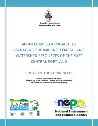  
 
AN INTEGRATED APPROACH TO 
MANAGING THE MARINE, COASTAL AND 
WATERSHED RESOURCES OF THE EAST 
CENTRAL PORTLAND 
STATUS OF THE CORAL REEFS 
Global Environmental Facility
Integrating Watershed and Coastal Areas Management
National Environment and Planning Agency
 
 
 
 
 
 