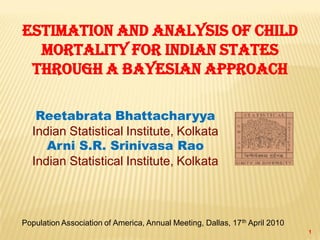 1
Estimation and Analysis of Child
Mortality for Indian States
through a Bayesian Approach
Reetabrata Bhattacharyya
Indian Statistical Institute, Kolkata
Arni S.R. Srinivasa Rao
Indian Statistical Institute, Kolkata
Population Association of America, Annual Meeting, Dallas, 17th April 2010
 