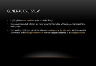 GENERAL OVERVIEW
• Lighting is the most important factor in interior design
• Expensive materials & interiors are never shown to their fullest without a good lighting scheme
behind them
• Incorporating Lighting as part of the scheme considering how the light works with the materials
and finishes and creating different moods within the space is essential to a successful interior
 