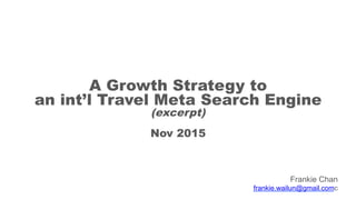 A Growth Strategy to
an int’l Travel Meta Search Engine
(excerpt)
Nov 2015
Frankie Chan
frankie.wailun@gmail.comc
 
