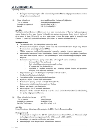 M. UMAIR KHALIQ
Engineering Geologist
3 | P a g e
 Geological mapping along the cable car route alignment in Murree and preparation of cross sections
along various route alignments
III. Name of Employer Associated Consulting Engineers (Pvt) Limited.
Title of Position Junior Engineering Geologist
Location of Assignment Muzaffarabad (AJ & K)
Period Feb. 2011 to July 2013
Activities
The Neelum–Jhelum Hydropower Plant is part of an under construction run of the river Hydroelectric power
scheme designed to divert water from the Neelum River to a power station on the Jhelum River. A total stretch
of the tunnel is about 52 km with two large underground caverns. The power station is located in Azad
Kashmir, 22 km (14 mi) south of Muzaffarabad and will have an installed capacity of 969 MW.
Duties performed:
 To ensure the safety and quality of the construction work
 Geotechnical investigations along the tunnel route and assessment of support design using different
Geomechanical systems (Q system and RMR).
 Making comparison of different Geomechanical systems for evaluation of support requirement.
 Geotechanical mapping of Adits, Main Headrace Tunnel, Tailrace Tunnel, Power House, Transformer
hall, crane beam segment, Penstocks and Shaft sinking for the evaluation of support using the Barton’s
Q system.
 Construction supervision and quality control of the following rock support installation
 Shotcrete (Plain/Fiber reinforced)
 Rock bolts (fully grouted, expansion shell, swellex)
 Wiremesh, steel ribs, lattice girders)
 Installation of 10m long bar anchors and 15m strand anchors, grouting and prestressing
according to the actual site conditions.
 Preparation of logs of core drilling and complete discontinuity analysis.
 Conduction of Insitu tests in the field.
 Supervision and log preparation of probe hole drilling.
 Hydro jacking test for insitu stress measurement.
 Consolidation grouting for weak and highly fractured rocks.
 Extensometer installation and interpretation of the data.
 Density and viscosity tests for grouting.
 ISO acceptance test for strand and bar anchors.
 Interaction with the contractor effectively to resolve various construction related issues and controlling
the quality and progress of the work.
IV. Name of Employing Agency DECON
Title of Position Junior Geologist
Location of Assignment Dera Ghazi Khan
Period of Assignment Aug. 2010 to Feb. 2011
Activities
Project Description: Subsurface soil investigation for 220kv Electric Transmission Line
Duties performed:
 Geotechnical Investigations for 220 kV electric transmission line in DG Khan. The nature of job
included geotechnical investigations and other field tests such as SPT and CPT.
 Compliance with material specifications and testing;
 Providing input to the design team to source suitable materials.
 