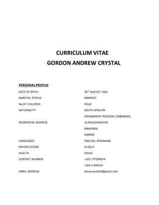 CURRICULUM VITAE
GORDON ANDREW CRYSTAL
PERSONAL PROFILE
DATE OF BIRTH 26th AUGUST 1963
MARITIAL STATUS MARRIED
No OF CHILDREN FOUR
NATIONALITY SOUTH AFRICAN
(PERMANENT RESIDENT ZIMBABWE)
RESIDENTIAL ADDRESS 16 BALGOWAN RD
MANDARA
HARARE
LANGUAGES ENGLISH, AFRIKAANS
DRIVER LICENSE CLASS 4
HEALTH GOOD
CONTACT NUMBER +263 777289074
+263 4 494259
EMAIL ADDRESS drewcrystal63@gmail.com
 