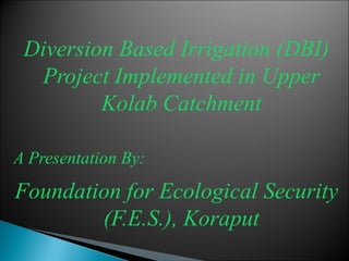 Diversion Based Irrigation (DBI)
  Project Implemented in Upper
         Kolab Catchment

A Presentation By:
Foundation for Ecological Security
        (F.E.S.), Koraput
 