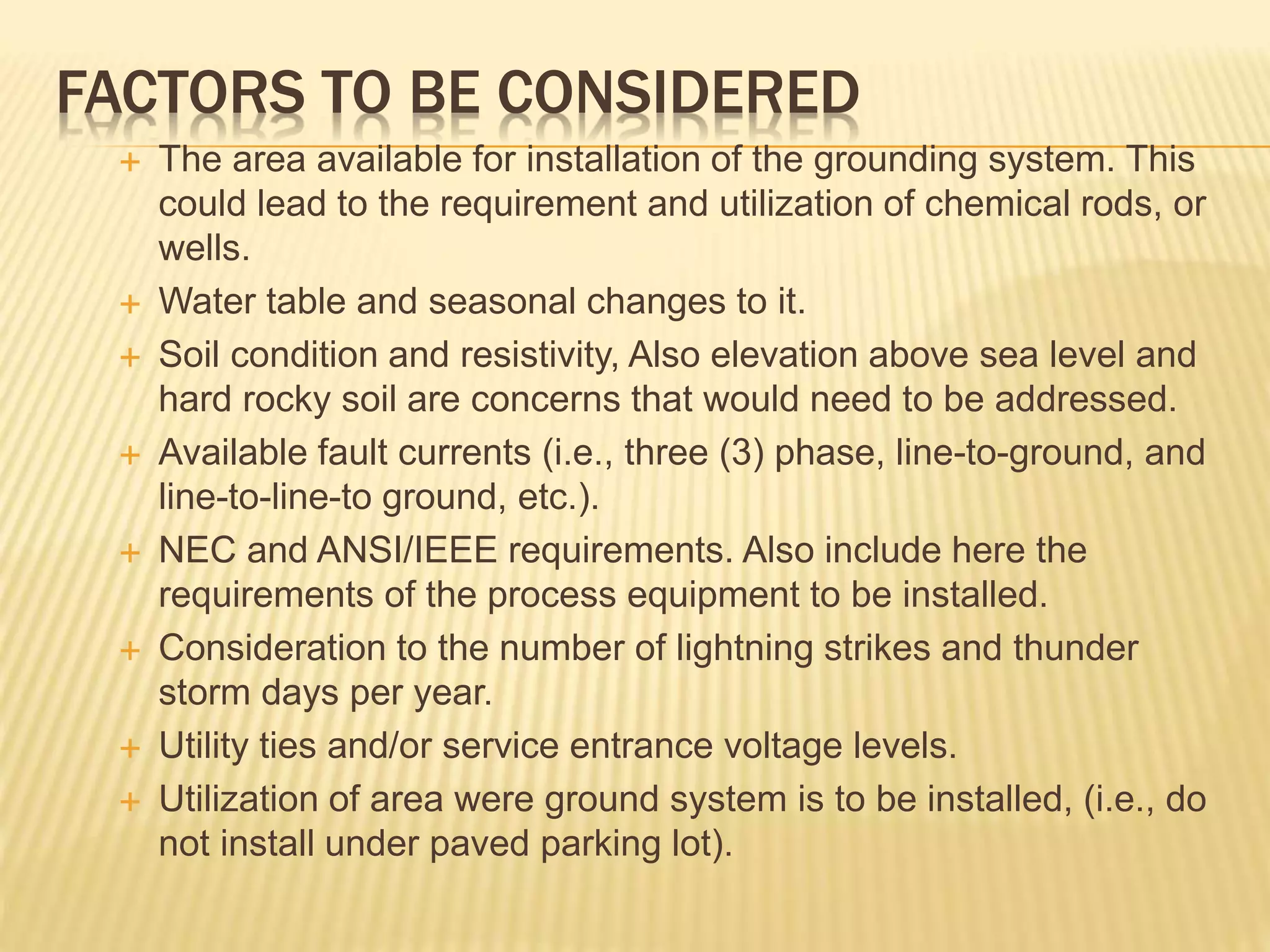 FACTORS TO BE CONSIDERED
 The area available for installation of the grounding system. This
could lead to the requirement and utilization of chemical rods, or
wells.
 Water table and seasonal changes to it.
 Soil condition and resistivity, Also elevation above sea level and
hard rocky soil are concerns that would need to be addressed.
 Available fault currents (i.e., three (3) phase, line-to-ground, and
line-to-line-to ground, etc.).
 NEC and ANSI/IEEE requirements. Also include here the
requirements of the process equipment to be installed.
 Consideration to the number of lightning strikes and thunder
storm days per year.
 Utility ties and/or service entrance voltage levels.
 Utilization of area were ground system is to be installed, (i.e., do
not install under paved parking lot).
 