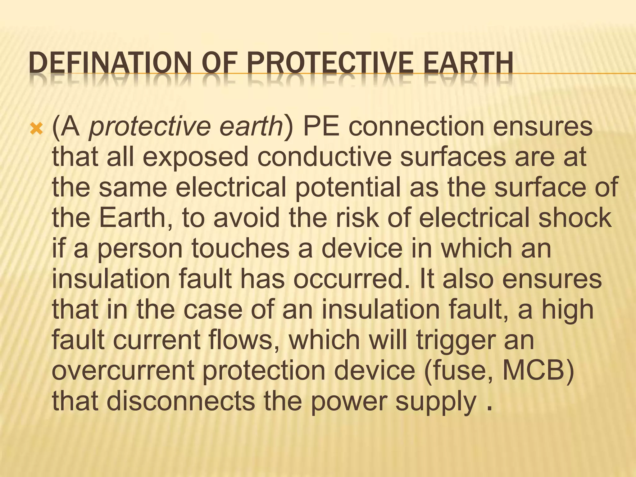 DEFINATION OF PROTECTIVE EARTH
 (A protective earth( PE connection ensures
that all exposed conductive surfaces are at
the same electrical potential as the surface of
the Earth, to avoid the risk of electrical shock
if a person touches a device in which an
insulation fault has occurred. It also ensures
that in the case of an insulation fault, a high
fault current flows, which will trigger an
overcurrent protection device (fuse, MCB)
that disconnects the power supply .
 