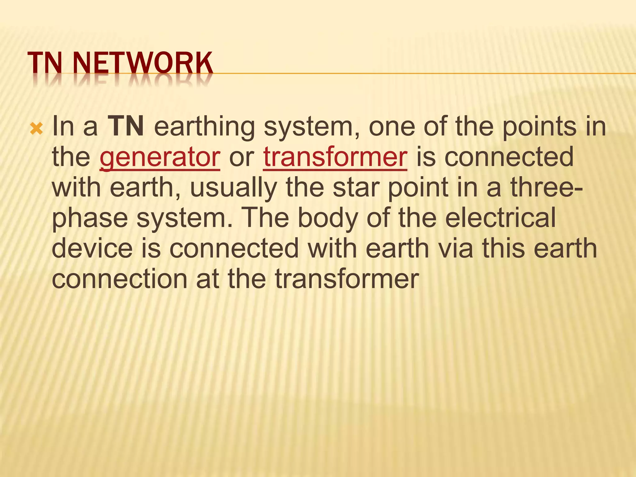TN NETWORK
 In a TN earthing system, one of the points in
the generator or transformer is connected
with earth, usually the star point in a three-
phase system. The body of the electrical
device is connected with earth via this earth
connection at the transformer
 