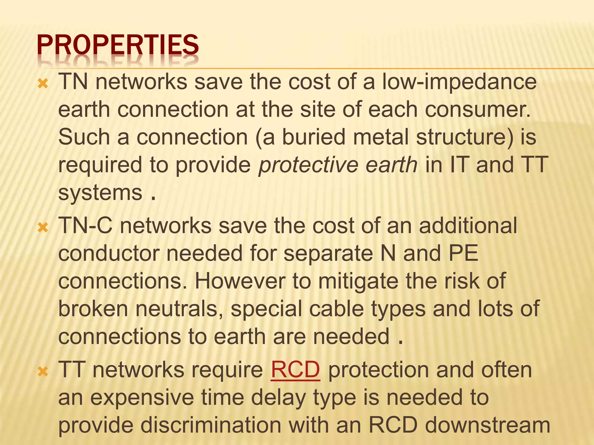 PROPERTIES
 TN networks save the cost of a low-impedance
earth connection at the site of each consumer.
Such a connection (a buried metal structure) is
required to provide protective earth in IT and TT
systems .
 TN-C networks save the cost of an additional
conductor needed for separate N and PE
connections. However to mitigate the risk of
broken neutrals, special cable types and lots of
connections to earth are needed .
 TT networks require RCD protection and often
an expensive time delay type is needed to
provide discrimination with an RCD downstream
 