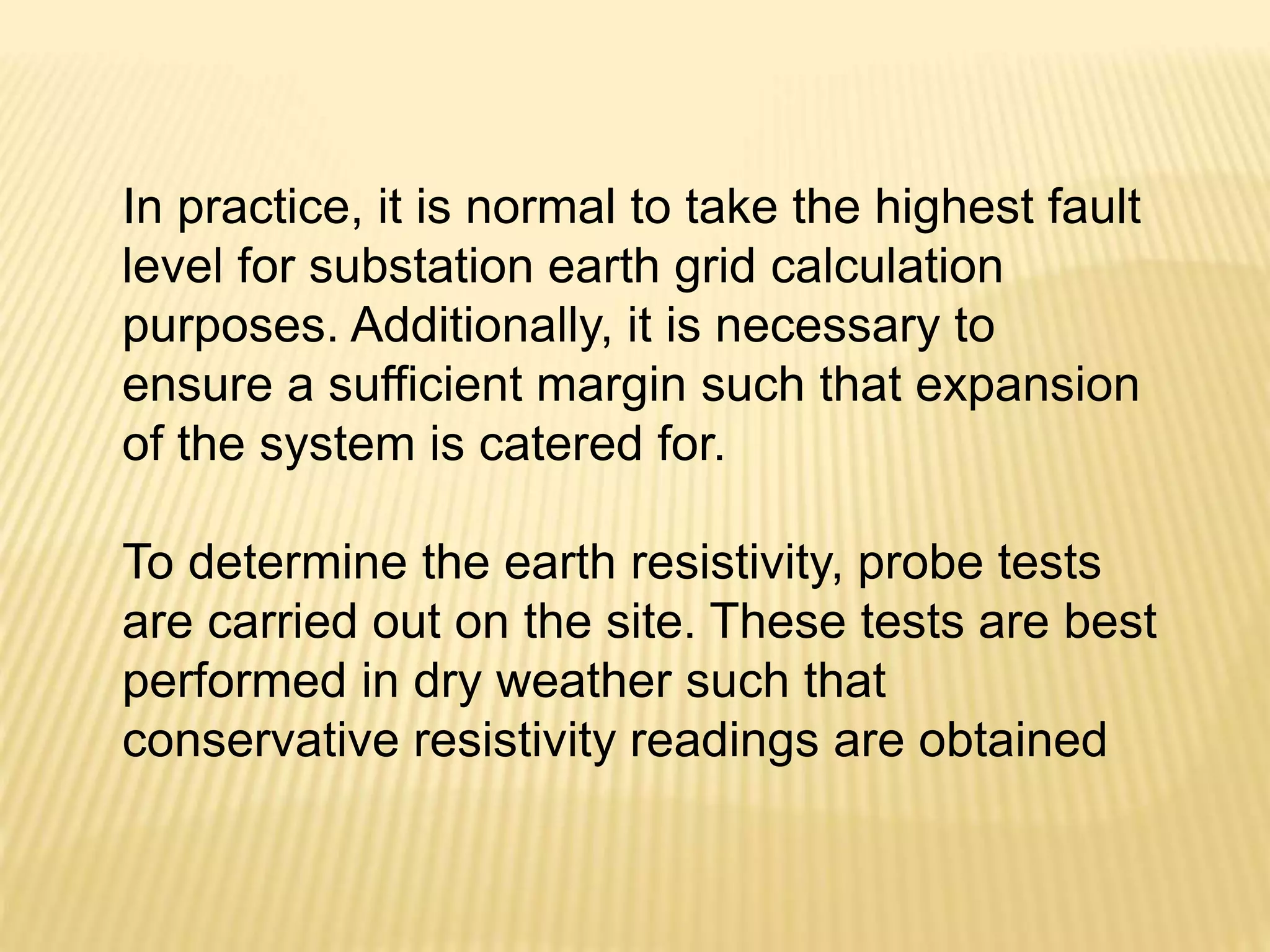 In practice, it is normal to take the highest fault
level for substation earth grid calculation
purposes. Additionally, it is necessary to
ensure a sufficient margin such that expansion
of the system is catered for.
To determine the earth resistivity, probe tests
are carried out on the site. These tests are best
performed in dry weather such that
conservative resistivity readings are obtained
 