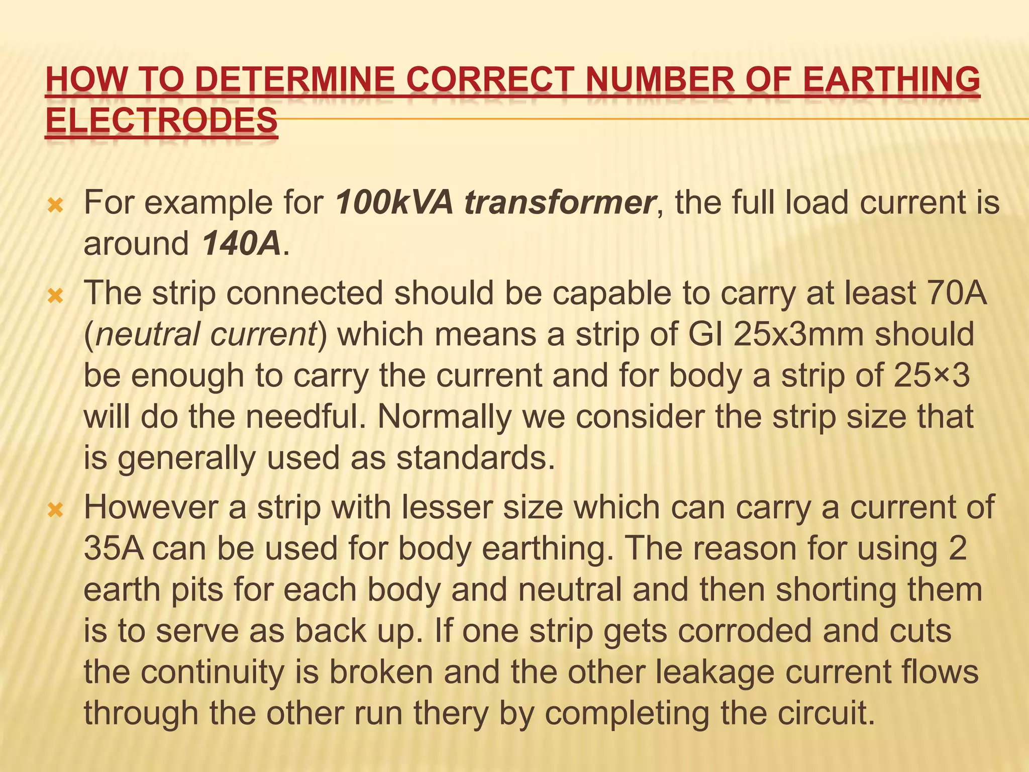 HOW TO DETERMINE CORRECT NUMBER OF EARTHING
ELECTRODES
 For example for 100kVA transformer, the full load current is
around 140A.
 The strip connected should be capable to carry at least 70A
(neutral current) which means a strip of GI 25x3mm should
be enough to carry the current and for body a strip of 25×3
will do the needful. Normally we consider the strip size that
is generally used as standards.
 However a strip with lesser size which can carry a current of
35A can be used for body earthing. The reason for using 2
earth pits for each body and neutral and then shorting them
is to serve as back up. If one strip gets corroded and cuts
the continuity is broken and the other leakage current flows
through the other run thery by completing the circuit.
 