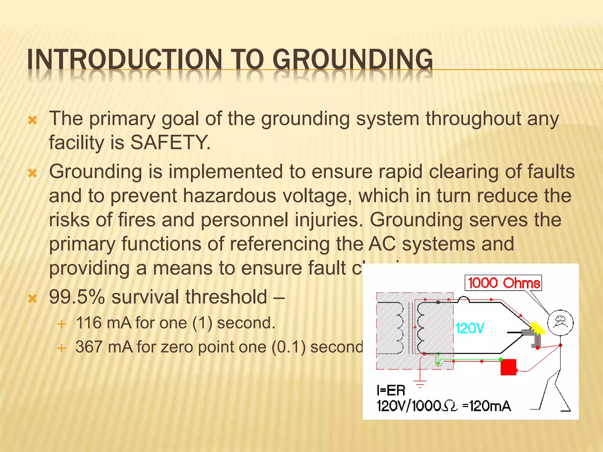 INTRODUCTION TO GROUNDING
 The primary goal of the grounding system throughout any
facility is SAFETY.
 Grounding is implemented to ensure rapid clearing of faults
and to prevent hazardous voltage, which in turn reduce the
risks of fires and personnel injuries. Grounding serves the
primary functions of referencing the AC systems and
providing a means to ensure fault clearing.
 99.5% survival threshold –
 116 mA for one (1) second.
 367 mA for zero point one (0.1) second.
 