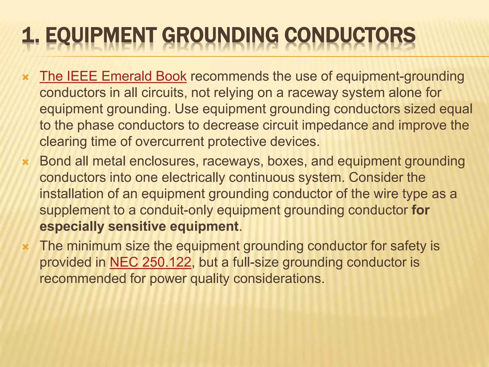 1. EQUIPMENT GROUNDING CONDUCTORS
 The IEEE Emerald Book recommends the use of equipment-grounding
conductors in all circuits, not relying on a raceway system alone for
equipment grounding. Use equipment grounding conductors sized equal
to the phase conductors to decrease circuit impedance and improve the
clearing time of overcurrent protective devices.
 Bond all metal enclosures, raceways, boxes, and equipment grounding
conductors into one electrically continuous system. Consider the
installation of an equipment grounding conductor of the wire type as a
supplement to a conduit-only equipment grounding conductor for
especially sensitive equipment.
 The minimum size the equipment grounding conductor for safety is
provided in NEC 250.122, but a full-size grounding conductor is
recommended for power quality considerations.
 