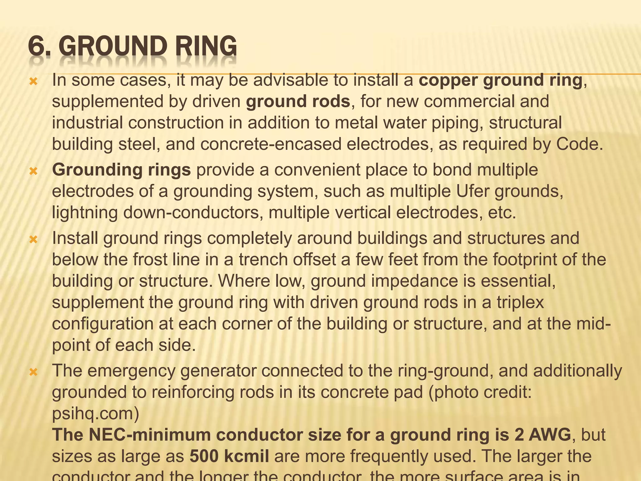 6. GROUND RING
 In some cases, it may be advisable to install a copper ground ring,
supplemented by driven ground rods, for new commercial and
industrial construction in addition to metal water piping, structural
building steel, and concrete-encased electrodes, as required by Code.
 Grounding rings provide a convenient place to bond multiple
electrodes of a grounding system, such as multiple Ufer grounds,
lightning down-conductors, multiple vertical electrodes, etc.
 Install ground rings completely around buildings and structures and
below the frost line in a trench offset a few feet from the footprint of the
building or structure. Where low, ground impedance is essential,
supplement the ground ring with driven ground rods in a triplex
configuration at each corner of the building or structure, and at the mid-
point of each side.
 The emergency generator connected to the ring-ground, and additionally
grounded to reinforcing rods in its concrete pad (photo credit:
psihq.com)
The NEC-minimum conductor size for a ground ring is 2 AWG, but
sizes as large as 500 kcmil are more frequently used. The larger the
 