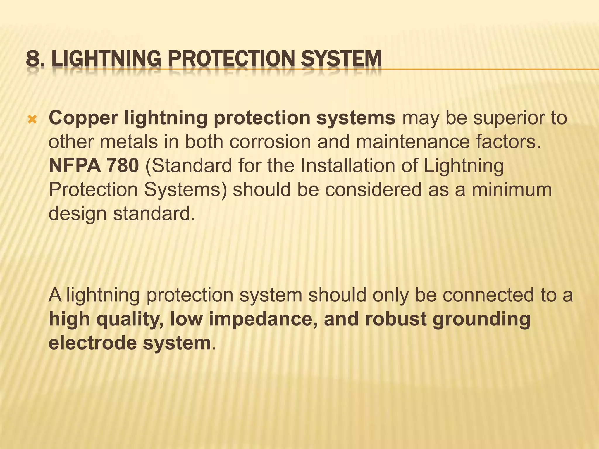 8. LIGHTNING PROTECTION SYSTEM
 Copper lightning protection systems may be superior to
other metals in both corrosion and maintenance factors.
NFPA 780 (Standard for the Installation of Lightning
Protection Systems) should be considered as a minimum
design standard.
A lightning protection system should only be connected to a
high quality, low impedance, and robust grounding
electrode system.
 