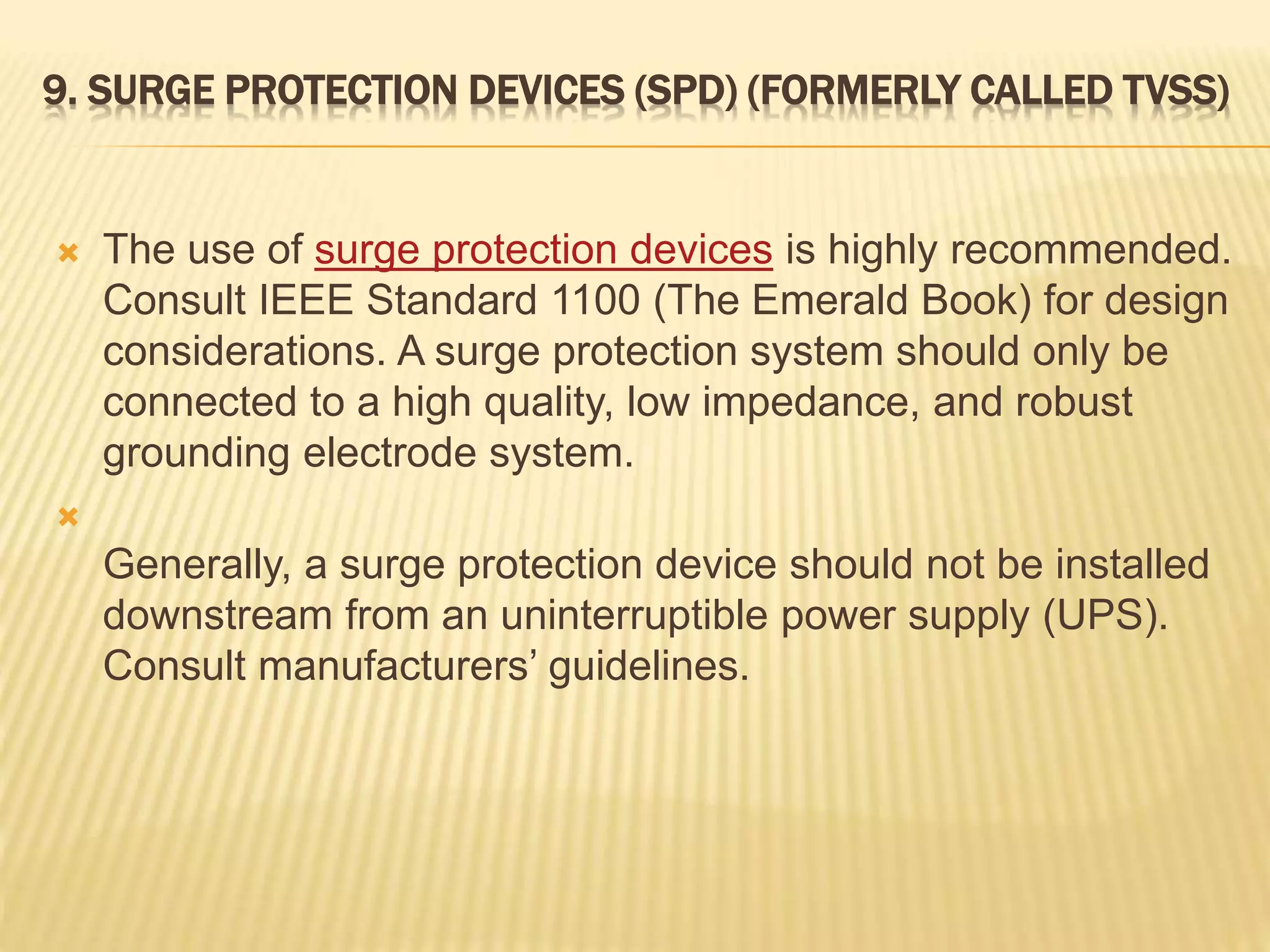 9. SURGE PROTECTION DEVICES (SPD) (FORMERLY CALLED TVSS)
 The use of surge protection devices is highly recommended.
Consult IEEE Standard 1100 (The Emerald Book) for design
considerations. A surge protection system should only be
connected to a high quality, low impedance, and robust
grounding electrode system.

Generally, a surge protection device should not be installed
downstream from an uninterruptible power supply (UPS).
Consult manufacturers’ guidelines.
 