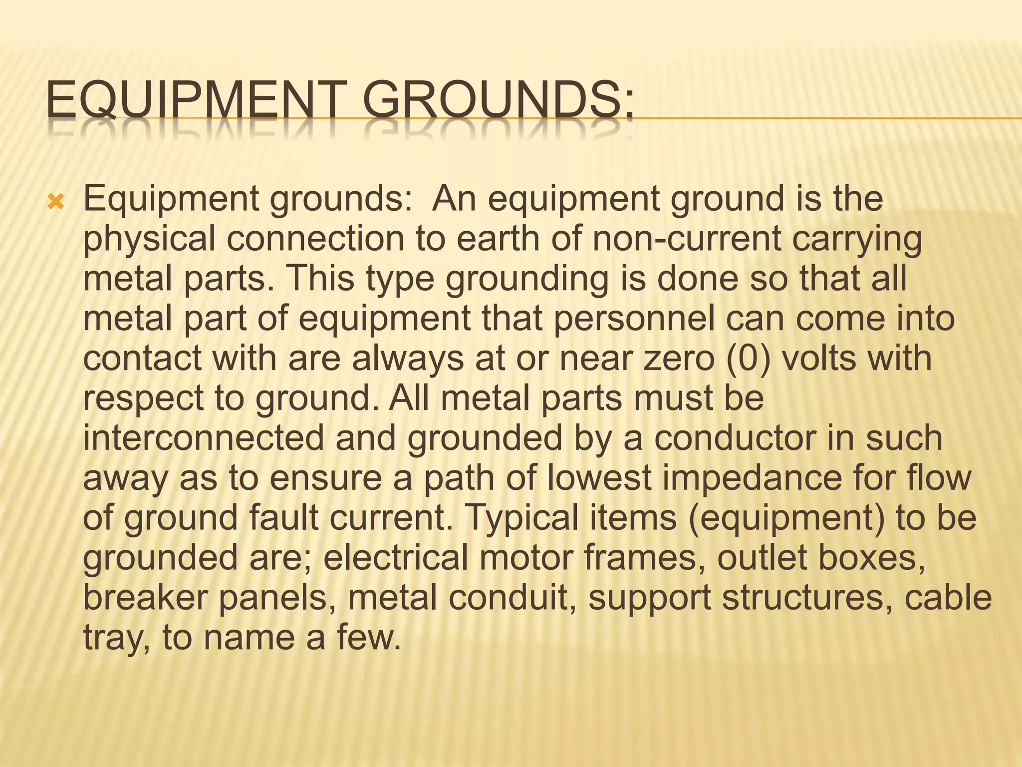 EQUIPMENT GROUNDS:
 Equipment grounds: An equipment ground is the
physical connection to earth of non-current carrying
metal parts. This type grounding is done so that all
metal part of equipment that personnel can come into
contact with are always at or near zero (0) volts with
respect to ground. All metal parts must be
interconnected and grounded by a conductor in such
away as to ensure a path of lowest impedance for flow
of ground fault current. Typical items (equipment) to be
grounded are; electrical motor frames, outlet boxes,
breaker panels, metal conduit, support structures, cable
tray, to name a few.
 