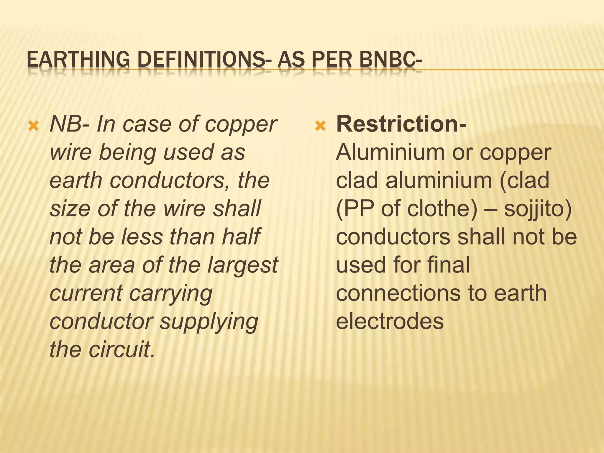 EARTHING DEFINITIONS- AS PER BNBC-
 NB- In case of copper
wire being used as
earth conductors, the
size of the wire shall
not be less than half
the area of the largest
current carrying
conductor supplying
the circuit.
 Restriction-
Aluminium or copper
clad aluminium (clad
(PP of clothe) – sojjito)
conductors shall not be
used for final
connections to earth
electrodes
 