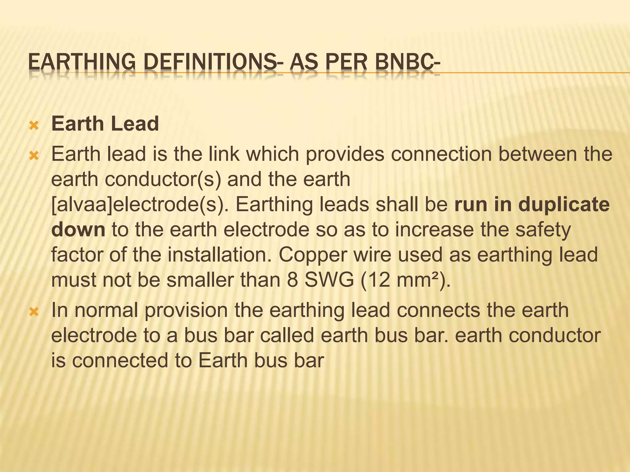 EARTHING DEFINITIONS- AS PER BNBC-
 Earth Lead
 Earth lead is the link which provides connection between the
earth conductor(s) and the earth
[alvaa]electrode(s). Earthing leads shall be run in duplicate
down to the earth electrode so as to increase the safety
factor of the installation. Copper wire used as earthing lead
must not be smaller than 8 SWG (12 mm²).
 In normal provision the earthing lead connects the earth
electrode to a bus bar called earth bus bar. earth conductor
is connected to Earth bus bar
 