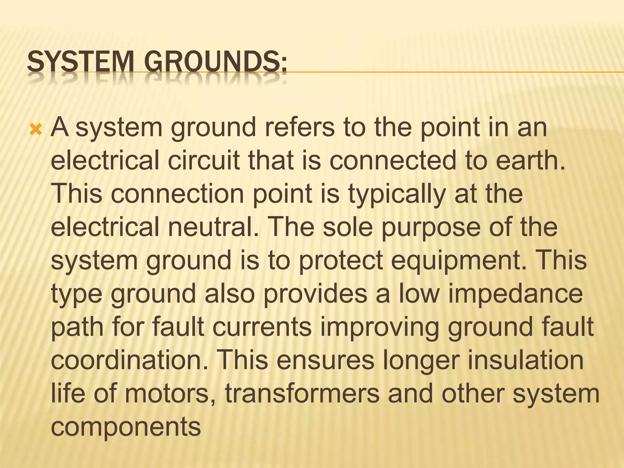 SYSTEM GROUNDS:
 A system ground refers to the point in an
electrical circuit that is connected to earth.
This connection point is typically at the
electrical neutral. The sole purpose of the
system ground is to protect equipment. This
type ground also provides a low impedance
path for fault currents improving ground fault
coordination. This ensures longer insulation
life of motors, transformers and other system
components
 