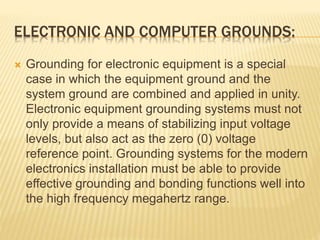 ELECTRONIC AND COMPUTER GROUNDS:
 Grounding for electronic equipment is a special
case in which the equipment ground and the
system ground are combined and applied in unity.
Electronic equipment grounding systems must not
only provide a means of stabilizing input voltage
levels, but also act as the zero (0) voltage
reference point. Grounding systems for the modern
electronics installation must be able to provide
effective grounding and bonding functions well into
the high frequency megahertz range.
 