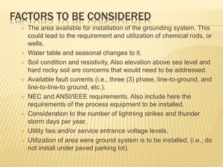 FACTORS TO BE CONSIDERED
 The area available for installation of the grounding system. This
could lead to the requirement and utilization of chemical rods, or
wells.
 Water table and seasonal changes to it.
 Soil condition and resistivity, Also elevation above sea level and
hard rocky soil are concerns that would need to be addressed.
 Available fault currents (i.e., three (3) phase, line-to-ground, and
line-to-line-to ground, etc.).
 NEC and ANSI/IEEE requirements. Also include here the
requirements of the process equipment to be installed.
 Consideration to the number of lightning strikes and thunder
storm days per year.
 Utility ties and/or service entrance voltage levels.
 Utilization of area were ground system is to be installed, (i.e., do
not install under paved parking lot).
 