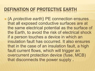 DEFINATION OF PROTECTIVE EARTH
 (A protective earth( PE connection ensures
that all exposed conductive surfaces are at
the same electrical potential as the surface of
the Earth, to avoid the risk of electrical shock
if a person touches a device in which an
insulation fault has occurred. It also ensures
that in the case of an insulation fault, a high
fault current flows, which will trigger an
overcurrent protection device (fuse, MCB)
that disconnects the power supply .
 