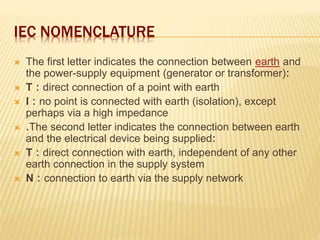 IEC NOMENCLATURE
 The first letter indicates the connection between earth and
the power-supply equipment (generator or transformer):
 T : direct connection of a point with earth
 I : no point is connected with earth (isolation), except
perhaps via a high impedance
 .The second letter indicates the connection between earth
and the electrical device being supplied:
 T : direct connection with earth, independent of any other
earth connection in the supply system
 N : connection to earth via the supply network
 