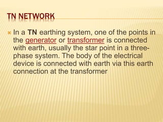 TN NETWORK
 In a TN earthing system, one of the points in
the generator or transformer is connected
with earth, usually the star point in a three-
phase system. The body of the electrical
device is connected with earth via this earth
connection at the transformer
 