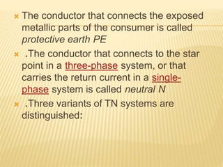  The conductor that connects the exposed
metallic parts of the consumer is called
protective earth PE
 .The conductor that connects to the star
point in a three-phase system, or that
carries the return current in a single-
phase system is called neutral N
 .Three variants of TN systems are
distinguished:
 