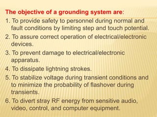 The objective of a grounding system are:
1. To provide safety to personnel during normal and
fault conditions by limiting step and touch potential.
2. To assure correct operation of electrical/electronic
devices.
3. To prevent damage to electrical/electronic
apparatus.
4. To dissipate lightning strokes.
5. To stabilize voltage during transient conditions and
to minimize the probability of flashover during
transients.
6. To divert stray RF energy from sensitive audio,
video, control, and computer equipment.
 