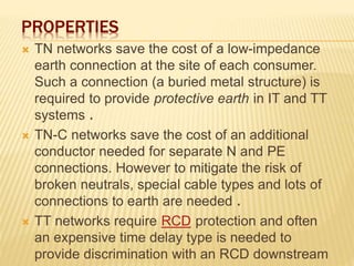 PROPERTIES
 TN networks save the cost of a low-impedance
earth connection at the site of each consumer.
Such a connection (a buried metal structure) is
required to provide protective earth in IT and TT
systems .
 TN-C networks save the cost of an additional
conductor needed for separate N and PE
connections. However to mitigate the risk of
broken neutrals, special cable types and lots of
connections to earth are needed .
 TT networks require RCD protection and often
an expensive time delay type is needed to
provide discrimination with an RCD downstream
 