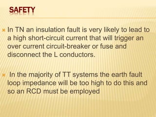 SAFETY
 In TN an insulation fault is very likely to lead to
a high short-circuit current that will trigger an
over current circuit-breaker or fuse and
disconnect the L conductors.
 In the majority of TT systems the earth fault
loop impedance will be too high to do this and
so an RCD must be employed
 