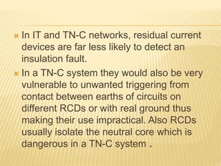  In IT and TN-C networks, residual current
devices are far less likely to detect an
insulation fault.
 In a TN-C system they would also be very
vulnerable to unwanted triggering from
contact between earths of circuits on
different RCDs or with real ground thus
making their use impractical. Also RCDs
usually isolate the neutral core which is
dangerous in a TN-C system .
 