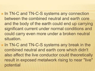  In TN-C and TN-C-S systems any connection
between the combined neutral and earth core
and the body of the earth could end up carrying
significant current under normal conditions and
could carry even more under a broken neutral
situation.
 In TN-C and TN-C-S systems any break in the
combined neutral and earth core which didn't
also affect the live conductor could theoretically
result in exposed metalwork rising to near "live"
potential
 