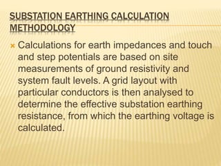 SUBSTATION EARTHING CALCULATION
METHODOLOGY
 Calculations for earth impedances and touch
and step potentials are based on site
measurements of ground resistivity and
system fault levels. A grid layout with
particular conductors is then analysed to
determine the effective substation earthing
resistance, from which the earthing voltage is
calculated.
 