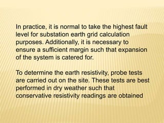 In practice, it is normal to take the highest fault
level for substation earth grid calculation
purposes. Additionally, it is necessary to
ensure a sufficient margin such that expansion
of the system is catered for.
To determine the earth resistivity, probe tests
are carried out on the site. These tests are best
performed in dry weather such that
conservative resistivity readings are obtained
 