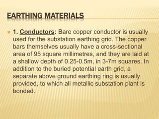 EARTHING MATERIALS
 1. Conductors: Bare copper conductor is usually
used for the substation earthing grid. The copper
bars themselves usually have a cross-sectional
area of 95 square millimetres, and they are laid at
a shallow depth of 0.25-0.5m, in 3-7m squares. In
addition to the buried potential earth grid, a
separate above ground earthing ring is usually
provided, to which all metallic substation plant is
bonded.
 