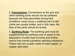 2. Connections: Connections to the grid and
other earthing joints should not be soldered
because the heat generated during fault
conditions could cause a soldered joint to fail.
Joints are usually bolted, and in this case, the
face of the joints should be tinned.
3. Earthing Rods: The earthing grid must be
supplemented by earthing rods to assist in the
dissipation of earth fault currents and further
reduce the overall substation earthing resistance.
These rods are usually made of solid copper, or
copper clad steel.
 