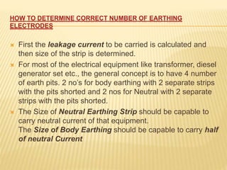 HOW TO DETERMINE CORRECT NUMBER OF EARTHING
ELECTRODES
 First the leakage current to be carried is calculated and
then size of the strip is determined.
 For most of the electrical equipment like transformer, diesel
generator set etc., the general concept is to have 4 number
of earth pits. 2 no’s for body earthing with 2 separate strips
with the pits shorted and 2 nos for Neutral with 2 separate
strips with the pits shorted.
 The Size of Neutral Earthing Strip should be capable to
carry neutral current of that equipment.
The Size of Body Earthing should be capable to carry half
of neutral Current
 