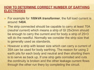 HOW TO DETERMINE CORRECT NUMBER OF EARTHING
ELECTRODES
 For example for 100kVA transformer, the full load current is
around 140A.
 The strip connected should be capable to carry at least 70A
(neutral current) which means a strip of GI 25x3mm should
be enough to carry the current and for body a strip of 25×3
will do the needful. Normally we consider the strip size that
is generally used as standards.
 However a strip with lesser size which can carry a current of
35A can be used for body earthing. The reason for using 2
earth pits for each body and neutral and then shorting them
is to serve as back up. If one strip gets corroded and cuts
the continuity is broken and the other leakage current flows
through the other run thery by completing the circuit.
 