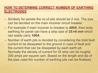 HOW TO DETERMINE CORRECT NUMBER OF EARTHING
ELECTRODES
 Similarly for panels the no of pits should be 2 nos. The size
can be decided on the main incomer circuit breaker.
 For example if main incomer to breaker is 400A, then body
earthing for panel can have a strip size of 25×6 mm which
can easily carry 100A.
 Number of earth pits is decided by considering the total fault
current to be dissipated to the ground in case of fault and
the current that can be dissipated by each earth pit.
Normally the density of current for GI strip can be roughly
200 amps per square cam. Based on the length and dia of
the pipe used the number of earthing pits can be finalized.
 