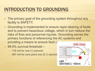 INTRODUCTION TO GROUNDING
 The primary goal of the grounding system throughout any
facility is SAFETY.
 Grounding is implemented to ensure rapid clearing of faults
and to prevent hazardous voltage, which in turn reduce the
risks of fires and personnel injuries. Grounding serves the
primary functions of referencing the AC systems and
providing a means to ensure fault clearing.
 99.5% survival threshold –
 116 mA for one (1) second.
 367 mA for zero point one (0.1) second.
 