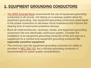 1. EQUIPMENT GROUNDING CONDUCTORS
 The IEEE Emerald Book recommends the use of equipment-grounding
conductors in all circuits, not relying on a raceway system alone for
equipment grounding. Use equipment grounding conductors sized equal
to the phase conductors to decrease circuit impedance and improve the
clearing time of overcurrent protective devices.
 Bond all metal enclosures, raceways, boxes, and equipment grounding
conductors into one electrically continuous system. Consider the
installation of an equipment grounding conductor of the wire type as a
supplement to a conduit-only equipment grounding conductor for
especially sensitive equipment.
 The minimum size the equipment grounding conductor for safety is
provided in NEC 250.122, but a full-size grounding conductor is
recommended for power quality considerations.
 